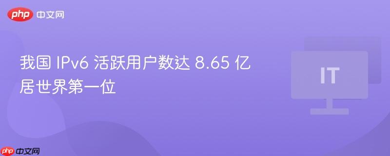 我国 IPv6 活跃用户数达 8.65 亿居世界第一位