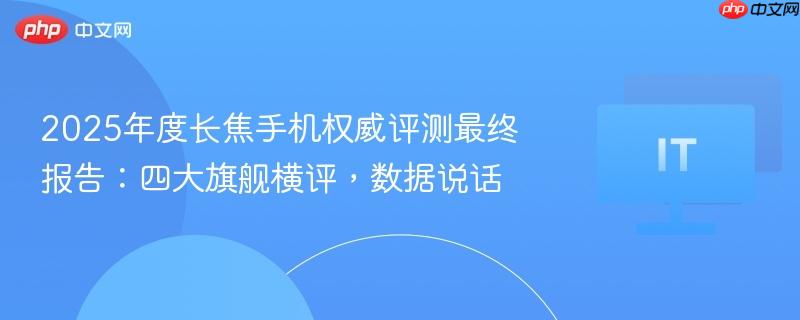 2025年度长焦手机权威评测最终报告：四大旗舰横评，数据说话