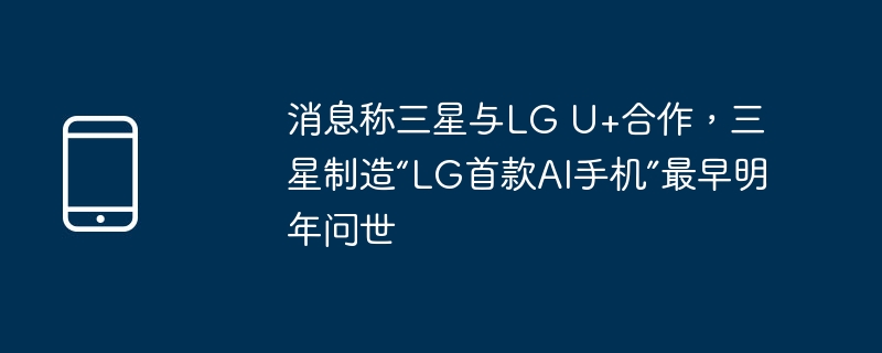 消息称三星与lg u+合作,三星制造“lg首款ai手机”最早明年问世